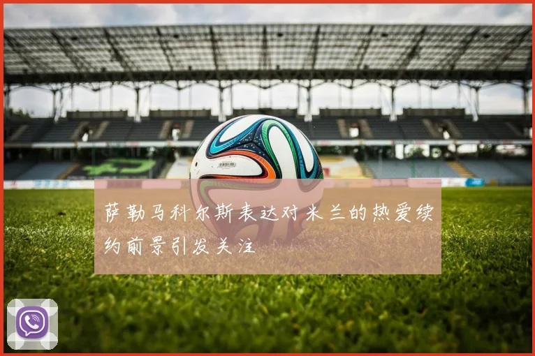 萨勒马科尔斯表达对米兰的热爱续约前景引发关注