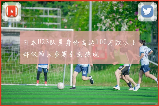 日本U23队员身价高达100万欧以上却仅两人参赛引发热议