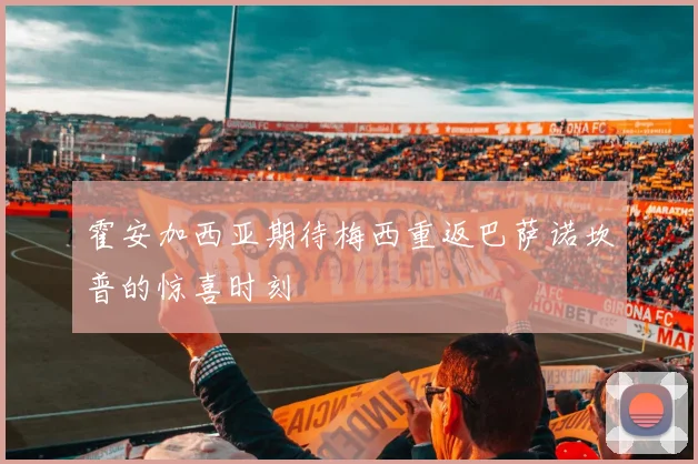 霍安加西亚期待梅西重返巴萨诺坎普的惊喜时刻