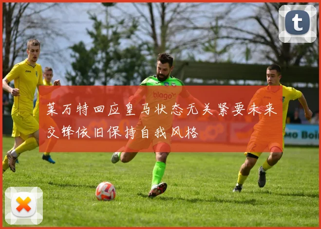 莱万特回应皇马状态无关紧要未来交锋依旧保持自我风格