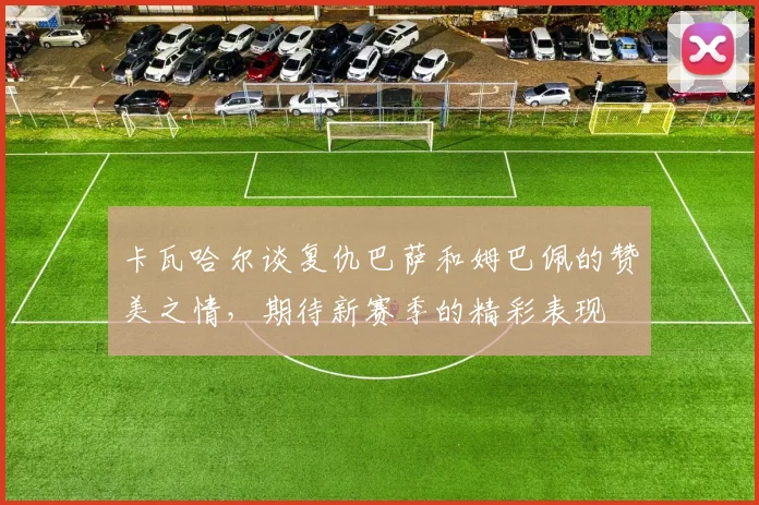卡瓦哈尔谈复仇巴萨和姆巴佩的赞美之情，期待新赛季的精彩表现