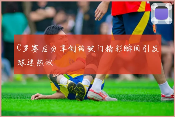 C罗赛后分享倒钩破门精彩瞬间引发球迷热议