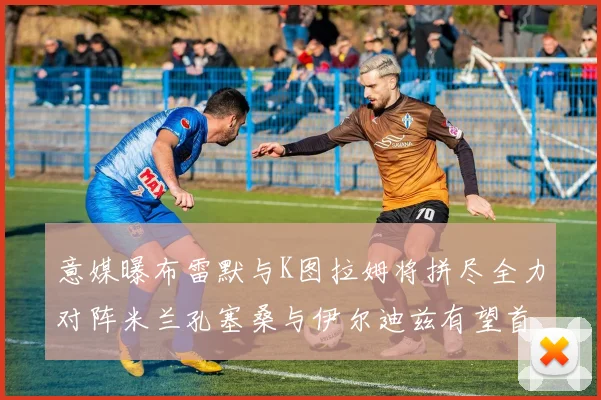 意媒曝布雷默与K图拉姆将拼尽全力对阵米兰孔塞桑与伊尔迪兹有望首发出战