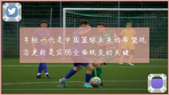 年轻一代是中国篮球未来的希望观念更新是实现全面蜕变的关键