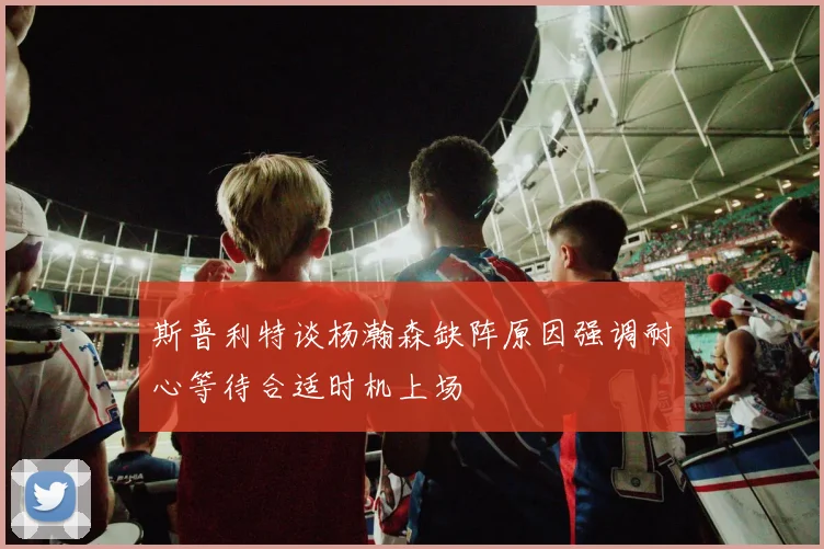 斯普利特谈杨瀚森缺阵原因强调耐心等待合适时机上场