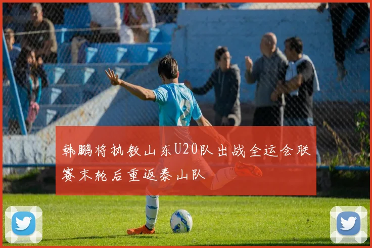 韩鹏将执教山东U20队出战全运会联赛末轮后重返泰山队