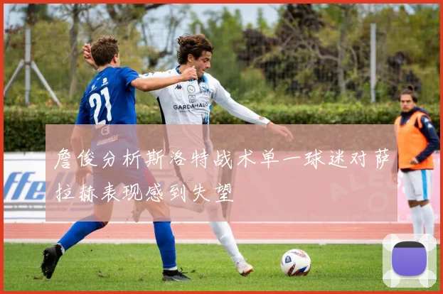 詹俊分析斯洛特战术单一球迷对萨拉赫表现感到失望