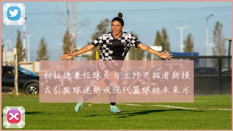 利拉德兼任球员与主帅开拓者新模式引发球迷热议现代篮球的未来方向