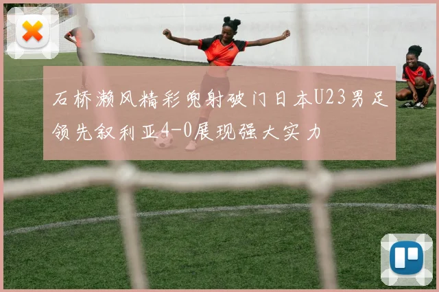 石桥濑风精彩兜射破门日本U23男足领先叙利亚4-0展现强大实力